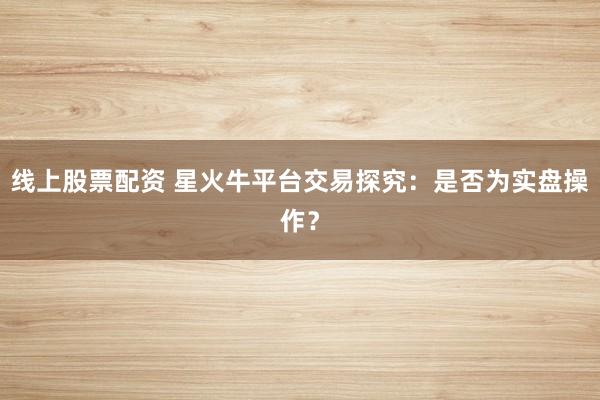 线上股票配资 星火牛平台交易探究：是否为实盘操作？