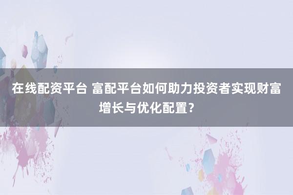在线配资平台 富配平台如何助力投资者实现财富增长与优化配置？