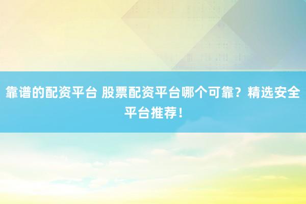 靠谱的配资平台 股票配资平台哪个可靠？精选安全平台推荐！