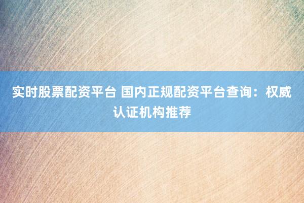 实时股票配资平台 国内正规配资平台查询：权威认证机构推荐