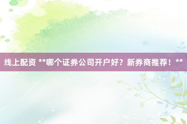 线上配资 **哪个证券公司开户好？新券商推荐！**