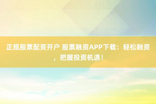 正规股票配资开户 股票融资APP下载：轻松融资，把握投资机遇！