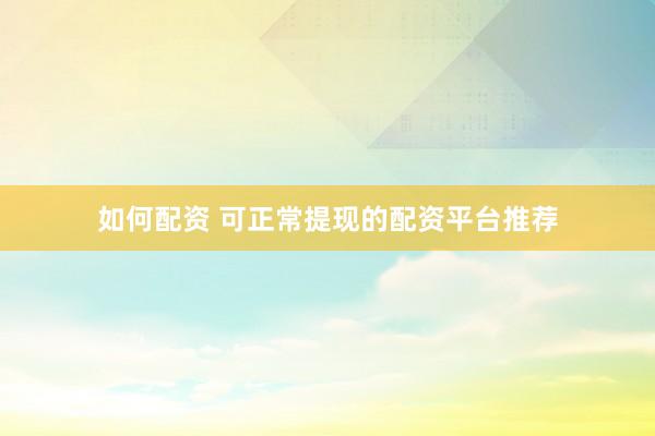 如何配资 可正常提现的配资平台推荐