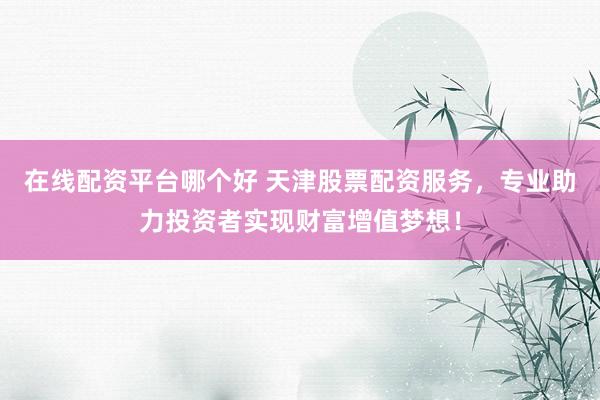 在线配资平台哪个好 天津股票配资服务，专业助力投资者实现财富增值梦想！