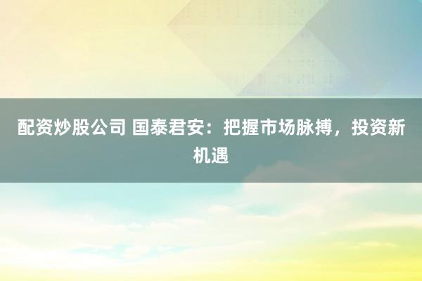 配资炒股公司 国泰君安：把握市场脉搏，投资新机遇