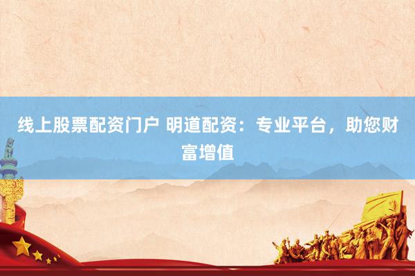 线上股票配资门户 明道配资：专业平台，助您财富增值