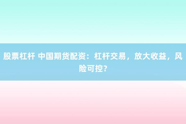 股票杠杆 中国期货配资：杠杆交易，放大收益，风险可控？