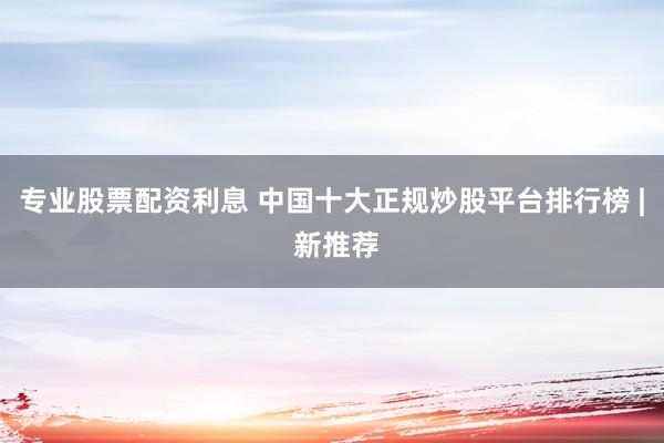 专业股票配资利息 中国十大正规炒股平台排行榜 | 新推荐