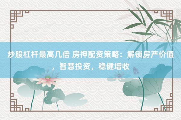 炒股杠杆最高几倍 房押配资策略：解锁房产价值，智慧投资，稳健增收