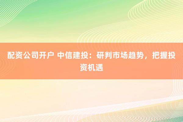 配资公司开户 中信建投：研判市场趋势，把握投资机遇