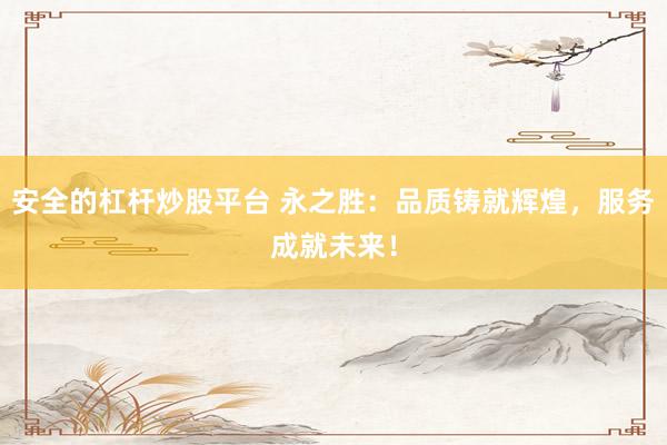安全的杠杆炒股平台 永之胜：品质铸就辉煌，服务成就未来！