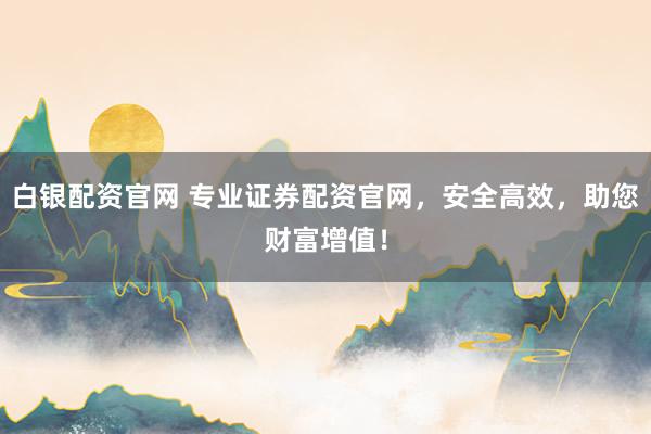 白银配资官网 专业证券配资官网，安全高效，助您财富增值！