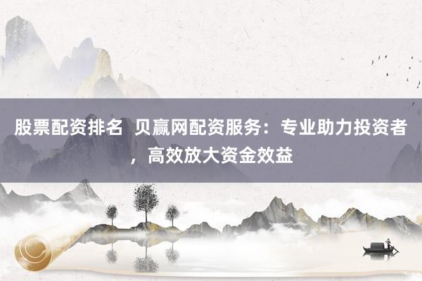 股票配资排名  贝赢网配资服务：专业助力投资者，高效放大资金效益