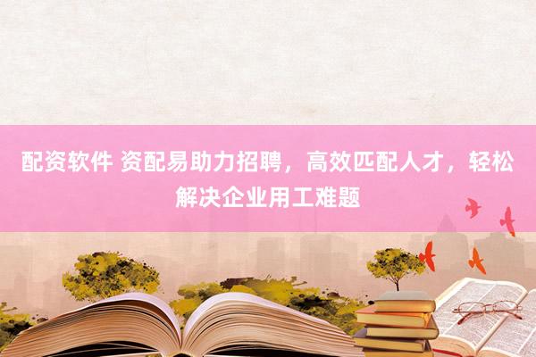 配资软件 资配易助力招聘，高效匹配人才，轻松解决企业用工难题