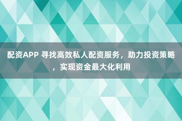 配资APP 寻找高效私人配资服务，助力投资策略，实现资金最大化利用