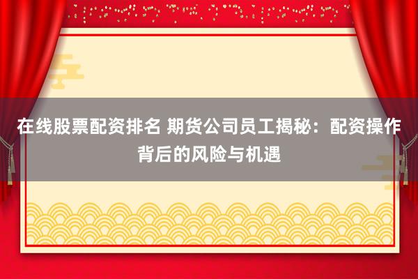 在线股票配资排名 期货公司员工揭秘：配资操作背后的风险与机遇
