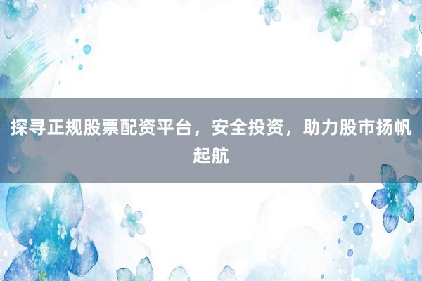 探寻正规股票配资平台，安全投资，助力股市扬帆起航