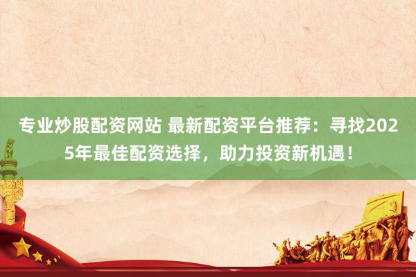 专业炒股配资网站 最新配资平台推荐：寻找2025年最佳配资选择，助力投资新机遇！