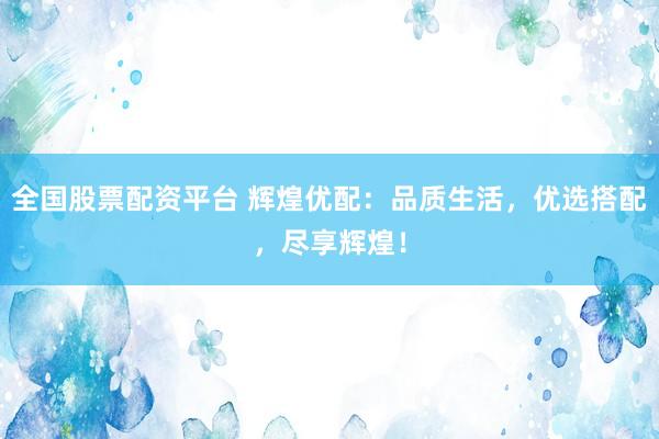 全国股票配资平台 辉煌优配：品质生活，优选搭配，尽享辉煌！