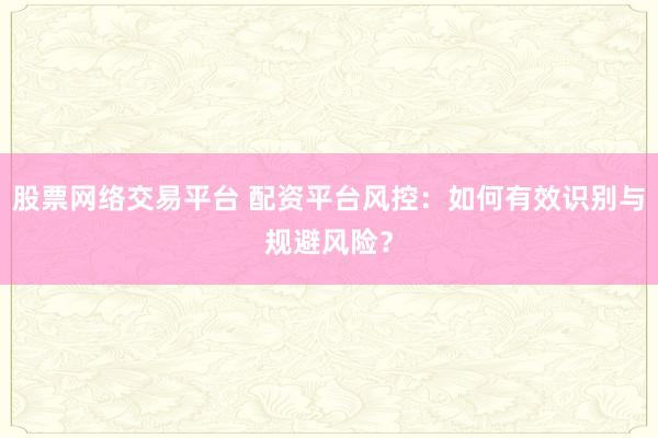 股票网络交易平台 配资平台风控：如何有效识别与规避风险？