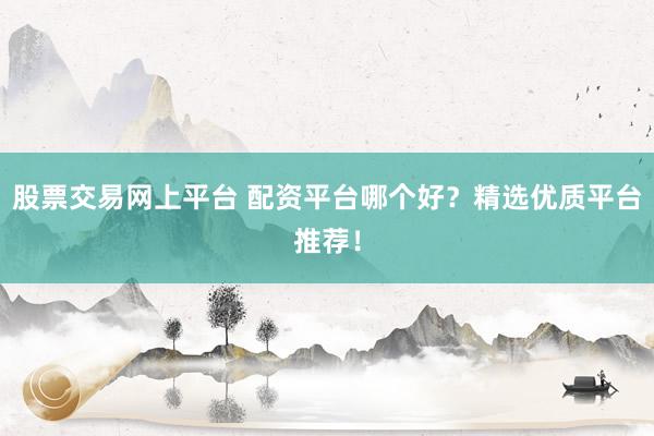 股票交易网上平台 配资平台哪个好？精选优质平台推荐！