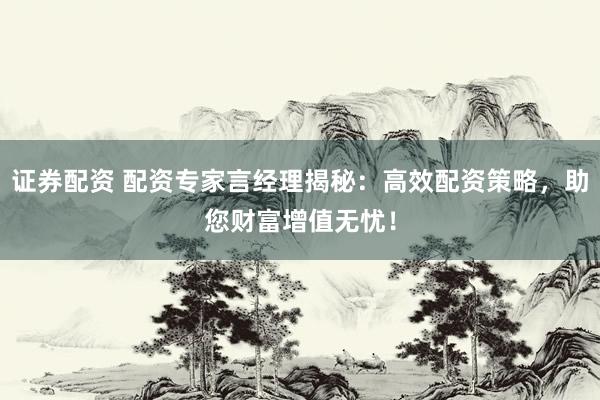 证券配资 配资专家言经理揭秘：高效配资策略，助您财富增值无忧！