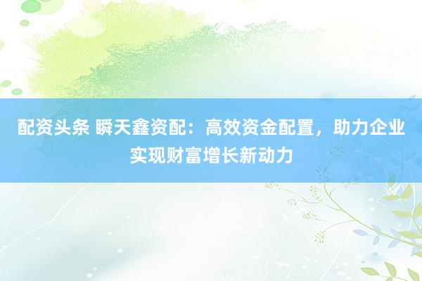 配资头条 瞬天鑫资配：高效资金配置，助力企业实现财富增长新动力