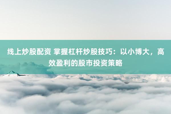 线上炒股配资 掌握杠杆炒股技巧：以小博大，高效盈利的股市投资策略