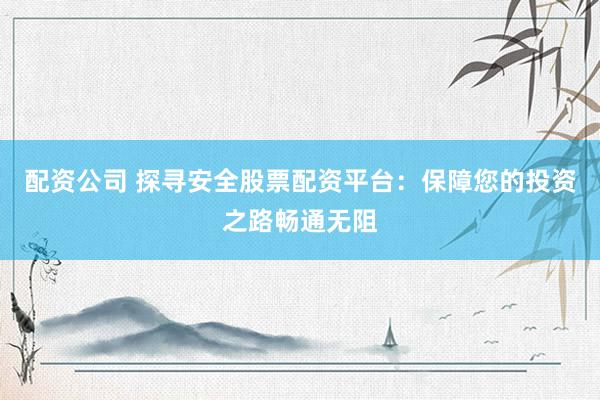 配资公司 探寻安全股票配资平台：保障您的投资之路畅通无阻