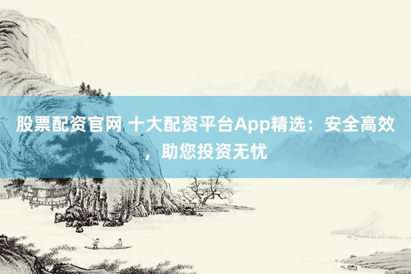 股票配资官网 十大配资平台App精选：安全高效，助您投资无忧