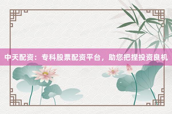 中天配资：专科股票配资平台，助您把捏投资良机