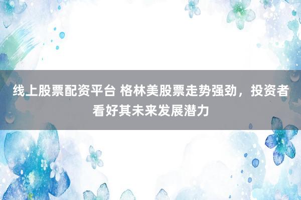 线上股票配资平台 格林美股票走势强劲，投资者看好其未来发展潜力