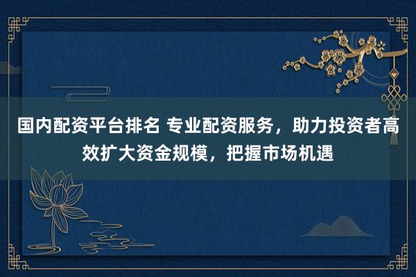 国内配资平台排名 专业配资服务，助力投资者高效扩大资金规模，把握市场机遇