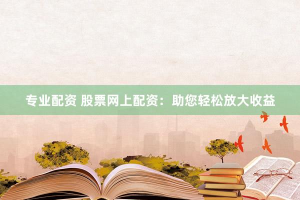 专业配资 股票网上配资：助您轻松放大收益