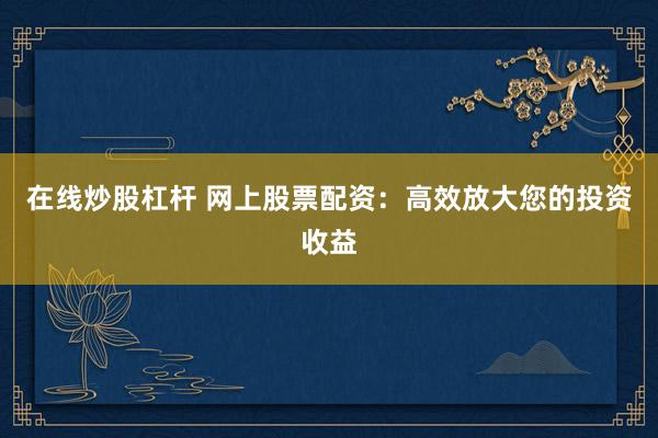在线炒股杠杆 网上股票配资：高效放大您的投资收益