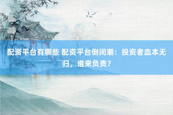 配资平台有哪些 配资平台倒闭潮：投资者血本无归，谁来负责？