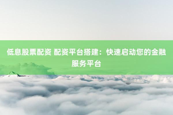 低息股票配资 配资平台搭建：快速启动您的金融服务平台