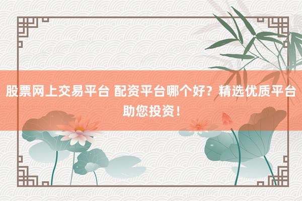 股票网上交易平台 配资平台哪个好？精选优质平台助您投资！