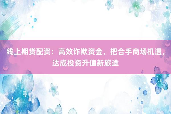 线上期货配资：高效诈欺资金，把合手商场机遇，达成投资升值新旅途
