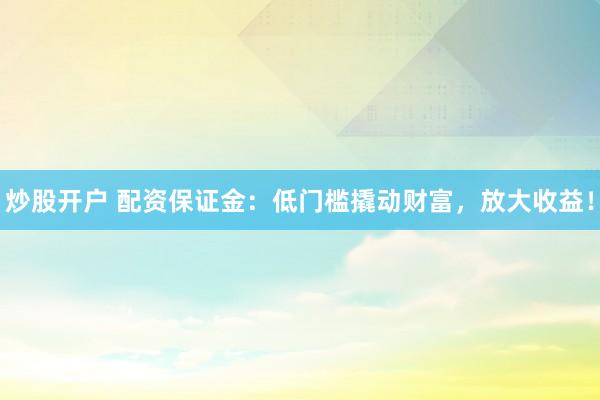 炒股开户 配资保证金：低门槛撬动财富，放大收益！
