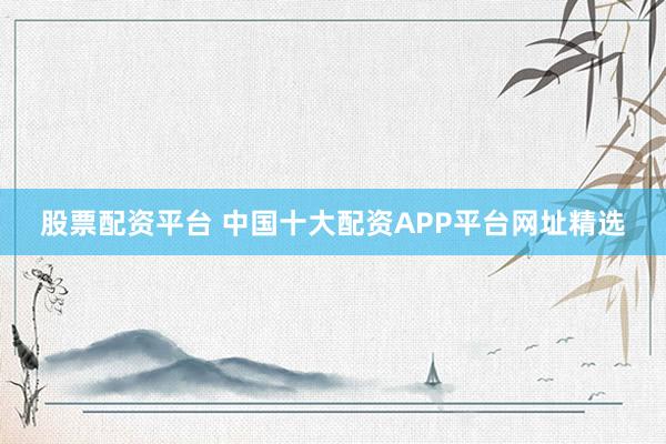 股票配资平台 中国十大配资APP平台网址精选