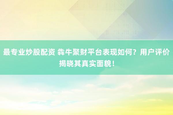 最专业炒股配资 犇牛聚财平台表现如何？用户评价揭晓其真实面貌！
