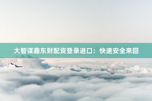 大智谋鑫东财配资登录进口：快速安全来回
