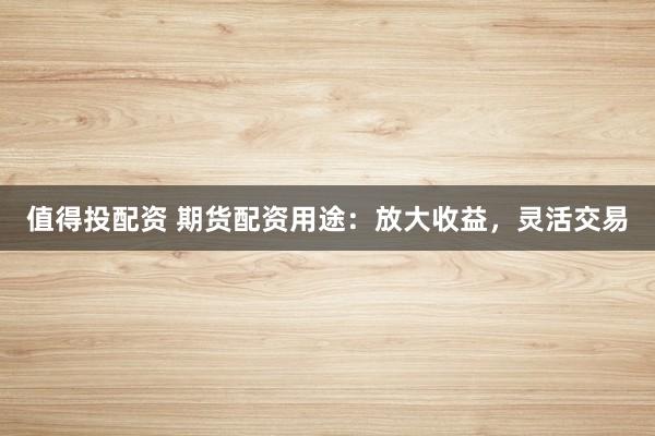 值得投配资 期货配资用途：放大收益，灵活交易