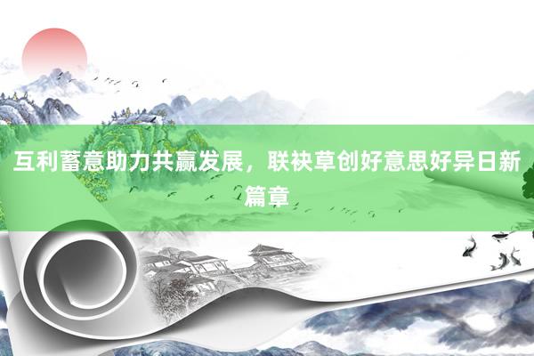 互利蓄意助力共赢发展，联袂草创好意思好异日新篇章