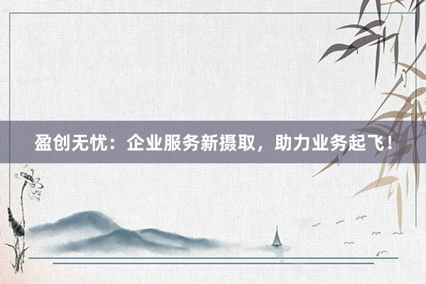 盈创无忧：企业服务新摄取，助力业务起飞！