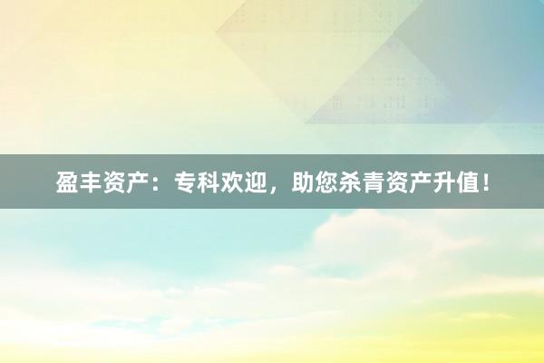 盈丰资产：专科欢迎，助您杀青资产升值！