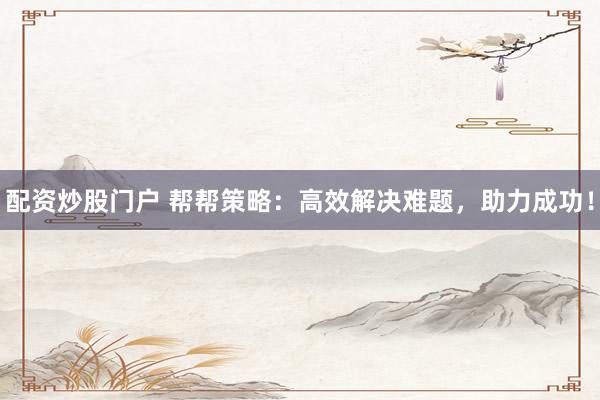 配资炒股门户 帮帮策略：高效解决难题，助力成功！