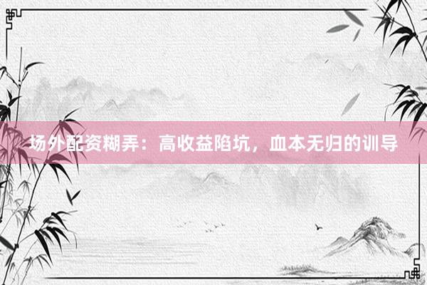 场外配资糊弄：高收益陷坑，血本无归的训导