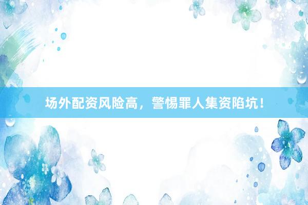 场外配资风险高，警惕罪人集资陷坑！
